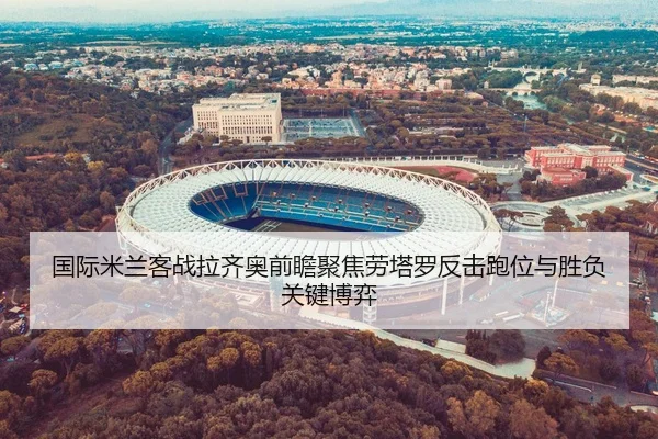 国际米兰客战拉齐奥前瞻聚焦劳塔罗反击跑位与胜负关键博弈