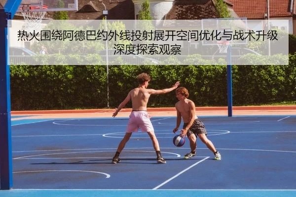 热火围绕阿德巴约外线投射展开空间优化与战术升级深度探索观察