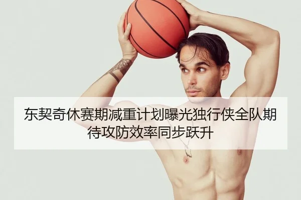 东契奇休赛期减重计划曝光独行侠全队期待攻防效率同步跃升
